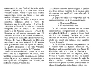 aparentemente, ao Cardeal Ascanio Mario
Sforza (1445–1505) ou a sua mãe Bianca
Visconti Sforza. Pensa-se que estas cartas
representam cenas da época e que não
seriam utilizadas para jogar.
Entre os jogos de tarot europeus mais
recentes, podemos citar o Tarot de
Mantegna que tem 50 cartas – 5 séries de
10 cartas; o Tarot de Veneza ou Lombardo
composto por 78 cartas – 22 Arcanos
Maiores e 56 Arcanos Menores – o Tarot de
Bolonha de 62 cartas, composto por 22
Arcanos Maiores e 40 cartas numeradas,
cuja invenção é atribuída a François Gibbia,
Príncipe de Pisa; o Minchiate de Florença
semelhante ao tarot normal de 78 cartas
mas que contém ainda os signos do Zodíaco,
os quatro elementos e as três Virtudes
Cardinais fazendo um total de 97 cartas.
Ao ler as cartas do tarot, temos de ter em
conta não só o significado da cartas, mas
também a sua posição em relação às outras
cartas. Se uma carta aparece ao contrário, o
seu significado enfraquece, tem "atraso"; ou
pode até reverter. 0 nome dos
22 Arcanos Maiores serve de guia à pessoa
que lê as cartas; cabendo-lhe a ela dar uma
direção ou um significado mais alargado à
mensagem.
Os jogos de tarot são compostos por 78
cartas repartidas em 2 grupos principais:
– 22 Arcanos Maiores
– 56 Arcanos Menores
Os 22 Arcanos Maiores ou as cartas
emblemáticas compreendem 21 cartas nu-
meradas de XXI a I e 1 carta, o Louco (Mat
ou Fou em francês). Também se podem
chamar de trunfos (atouts em francês ou
atutti ou trionfi em italiano, que significa
"acima de tudo").
Os 56 Arcanos Maiores compreendem os
4 naipes com as figuras habituais Rei,
Rainha e Valete. A estas junta-se a figura do
Cavaleiro, colocado entre a Rainha e o
Valete. Os naipes são: as Espadas, Paus,
Copas e Ouros. Pensa-se que os naipes
representam as quatro formas de vida da
idade média: nobreza ou militares
simbolizados pelas espadas; camponeses ou
classe trabalhadora pelos Paus; o clero e os
 
