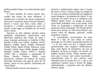 durante a adolescência viajou com a troupe
de atores, Terry e Henry Irving. Ao atingir os
21 anos, já estava estabelecida em Inglaterra
como designer e decoradora de teatro. O seu
interesse no teatro levou-a a colaborar com
William Butler Yeats, no design de palcos:
mais tarde trabalhou com o seu irmão, Jack
Yeats na ilustração e publicação de uma
pequena revista intitulada "The Broad Sheet"
antes de se lançar no "The Green Sheaf", que
estava cheia de baladas, pinturas, contos
populares e versos.
A maravilhosa característica do tarot
Rider é o fato de que todas as cartas,
incluindo as 40 cartas numeradas (cartas de
1 a 10 em cada um dos 4 naipes) serem
apresentadas com imagens emblemáticas,
logo, mais fáceis de interpretar, do que as
Espadas, os Paus, as Copas e os Ouros, uti-
lizadas noutros Tarots. Waite também pen-
sava que o Louco, não sendo numerado e
representado pelo 0, não deveria estar
colocado entre as cartas 20 e 21, e que a sua
seqüência natural seria à frente do Mago,
atribuindo-lhe a primeira letra do alfabeto
hebreu, Aleph.
políticos pelas Copas e os comerciantes pelos
Ouros.
O atual baralho de cartas parece des-
cender das cartas do tarot medieval. A
medida que o número de cartas aumentava,
decrescia o interesse pelos Arcanos Maiores,
exceto o Louco que ficou como Joker, o
Cavaleiro e o Valete juntaram-se num só,
dando, então lugar ao baralho de 52 cartas
mais o Joker.
Durante os dois últimos séculos vários
trabalhos importantes apareceram com
diferentes aspectos das cartas de tarot e
cujas autorias pertencem a Gebelin (1781),
Etteilla (1783), Levi (1854), Vaillant (1857),
Mathers (1888), Papus (1889), Falconnier
(1896), Wirth, Waite (1910), Thierens, Case,
Crowley (1944), Gray (1960), Knight (1965),
Moakley (1966), Doane (1967) e Kaplan
(1970). Sob a iniciativa e supervisão de
Waite, Pamela Colman Smith, uma
americana, membro da Ordem da Aurora
Dourada, desenhou um jogo de tarot de 78
cartas, único no seu gênero, conhecido por
"Tarot Rider".
Pamela Smith cresceu na Jamaica e
 