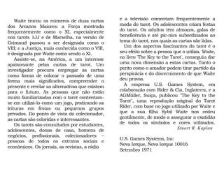 e a televisão comentam frequentemente a
moda do tarot. Os adolescentes criam festas
do tarot. Os adultos têm almoços, galas de
beneficência e até pic-nics subordinados ao
tema do tarot, nos quais as cartas são lidas.
Um dos aspectos fascinantes do tarot é o
seu efeito sobre a pessoa que o utiliza. Waite,
no livro "The Key to the Tarot", conseguiu dar
uma nova dimensão a estas cartas. Tanto o
perito como o amador podem tirar partido da
perspicácia e do discernimento de que Waite
deu provas.
A empresa U.S. Games System, em
colaboração com Rider & Cia, Inglaterra, e a
AGMüller, Suíça, publicou "The Key to the
Tarot", uma reprodução original do Tarot
Rider, com base no jogo utilizado por Waite e
que a sua filha Sybil Waite nos cedeu
gentilmente, de modo a assegurar a exatidão
de todos os símbolos e cores utilizados.
Stuart R. Kaplan
U.S. Games Systems, Inc.
Nova Iorque, Nova Iorque 10016
Setembro 1971
Waite trocou os números de duas cartas
dos Arcanos Maiores: a Força mostrada
frequentemente como o XI, especialmente
nos tarots 1JJ e de Marselha, na versão de
Grimaud passou a ser designada como o
VIII; e a Justiça, mais conhecida como o VIII,
é designada por Waite como sendo o XI.
Assiste-se, na América, a um interesse
apaixonante pelas cartas de tarot. Um
investigador procura empregar as cartas
como forma de colocar o passado de uma
forma mais significativa, compreender o
presente e revelar as alternativas que existem
para o futuro. As pessoas que não estão
muito familiarizadas com o tarot contentam-
se em utilizá-lo como um jogo, praticando as
leituras em festas ou pequenos grupos
privados. Do ponto de vista do colecionador,
as cartas são coloridas e interessantes.
Os tarots são consultados por estudantes,
adolescentes, donas de casa, homens de
negócios, profissionais, colecionadores –
pessoas de todos os extratos sociais e
econômicos. Os jornais, as revistas, a rádio
 