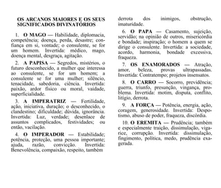 derrota dos inimigos, obstrução,
imaturidade.
6. O PAPA — Casamento, sujeição,
servidão; na opinião de outros, misericórdia
e bondade; inspiração; o homem a quem se
dirige o consulente. Invertida: a sociedade,
acordo, harmonia, bondade excessiva,
fraqueza.
7. OS ENAMORADOS — Atração,
amor, beleza, provas ultrapassadas.
Invertida: Contratempo; projetos insensatos.
8. O CARRO — Socorro, previdência;
guerra, triunfo, presunção, vingança, pro-
blema. Invertida: motim, disputa, conflito,
litígio, derrota.
9. A FORÇA — Potência, energia, ação,
coragem, generosidade. Invertida: Despo-
tismo, abuso de poder, fraqueza, discórdia.
10. O EREMITA — Prudência; também
e especialmente traição, dissimulação, viga-
rice, corrupção. Invertida: dissimulação,
fingimento, política, medo, prudência exa-
gerada.
OS ARCANOS MAIORES E OS SEUS
SIGNIFICADOS DIVINATÓRIOS
1. O MAGO — Habilidade, diplomacia,
competência; doença, perda, desastre; con-
fiança em si, vontade; o consulente, se for
um homem. Invertida: médico, mago,
doença mental, desgraça, agitação.
2. A PAPISA — Segredos, mistérios, o
futuro desconhecido, a mulher que interessa
ao consulente, se for um homem; a
consulente se for uma mulher; silêncio,
tenacidade, sabedoria, ciência. Invertida:
paixão, ardor físico ou moral, vaidade,
superficialidade.
3. A IMPERATRIZ — Fertilidade,
ação, iniciativa, duração; o desconhecido, o
clandestino; dificuldade; dúvida, ignorância.
Invertida: Luz, verdade; desenlace de
assuntos complicados, festividades; ou
então, vacilação.
4. O IMPERADOR — Estabilidade;
potência, proteção, uma pessoa importante;
ajuda, razão, convicção. Invertida:
Benevolência, compaixão, respeito, também
 