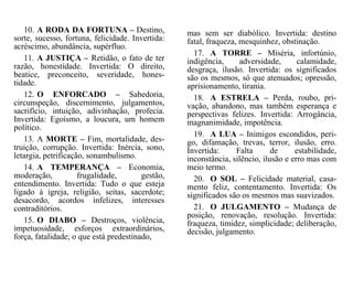 10. A RODA DA FORTUNA – Destino,
sorte, sucesso, fortuna, felicidade. Invertida:
acréscimo, abundância, supérfluo.
11. A JUSTIÇA – Retidão, o fato de ter
razão, honestidade. Invertida: O direito,
beatice, preconceito, severidade, hones-
tidade.
12. O ENFORCADO – Sabedoria,
circunspeção, discernimento, julgamentos,
sacrifício, intuição, adivinhação, profecia.
Invertida: Egoísmo, a loucura, um homem
político.
13. A MORTE – Fim, mortalidade, des-
truição, corrupção. Invertida: Inércia, sono,
letargia, petrificação, sonambulismo.
14. A TEMPERANÇA – Economia,
moderação, frugalidade, gestão,
entendimento. Invertida: Tudo o que esteja
ligado à igreja, religião, seitas, sacerdote;
desacordo, acordos infelizes, interesses
contraditórios.
15. O DIABO – Destroços, violência,
impetuosidade, esforços extraordinários,
força, fatalidade; o que está predestinado,
mas sem ser diabólico. Invertida: destino
fatal, fraqueza, mesquinhez, obstinação.
17. A TORRE – Miséria, infortúnio,
indigência, adversidade, calamidade,
desgraça, ilusão. Invertida: os significados
são os mesmos, só que atenuados; opressão,
aprisionamento, tirania.
18. A ESTRELA – Perda, roubo, pri-
vação, abandono, mas também esperança e
perspectivas felizes. Invertida: Arrogância,
magnanimidade, impotência.
19. A LUA – Inimigos escondidos, peri-
go, difamação, trevas, terror, ilusão, erro.
Invertida: Falta de estabilidade,
inconstância, silêncio, ilusão e erro mas com
meio termo.
20. O SOL – Felicidade material, casa-
mento feliz, contentamento. Invertida: Os
significados são os mesmos mas suavizados.
21. O JULGAMENTO – Mudança de
posição, renovação, resolução. Invertida:
fraqueza, timidez, simplicidade; deliberação,
decisão, julgamento.
 