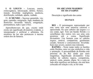 OS ARCANOS MAIORES
OU OS 4 NAIPES
Descrição e significado das cartas
OS PAUS
0. O LOUCO – Loucura, mania,
extravagância, intoxicação, delírio, frenesi,
traição. Invertida: negligência, ausência,
distribuição, nulidade, apatia, vaidade.
21. O MUNDO – Sucesso garantido, via-
gem, caminho, emigração, fuga, mudança de
domicílio. Invertida: Inércia, estagnação,
permanência, tudo o que é fixo.
Apercebemo-nos de que, exceto onde
exista um significado divinatório evidente, a
interpretação é artificial e arbitrária. Os
mistérios da luz não pertencem à mesma
ordem dos da fantasia.
REI – O personagem representado por
esta carta tem uma natureza calorosa e
apaixonada. Os seus cabelos são negros e o
seu corpo, ágil. Tem um bastão florido e à
semelhança dos outros reis usa uma cota
protetora sob a coroa. Significado
divinatório: Um homem com os cabelos
negros, amável, compatriota, geralmente
casado, honesto e consciencioso. Invertida:
bom mas severo, austero mas tolerante.
RAINHA – Neste naipe todos os bastões
estão floridos, uma vez que simboliza a vida
e animação. A personalidade da Rainha está
próxima da do Rei ainda que mais
magnética. Significado divinatório: Uma
mulher de cabelos negros, compatriota,
amável, casta, amante, digna. Se a carta ao
lado dela significar um homem, ela está bem
colocada em relação a ele; se for uma
 