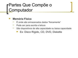 Partes Que Compõe o
Computador


Memória Física




É onde são armazenados dados “fisicamente”
Pode ser para escrita e leitura
São dispositivos de alta capacidade ou baixa capacidade


Ex: Disco Rígido, CD, DVD, Diskette

 