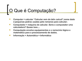 O Que é Computação?








Computar = calcular “Calcular vem do latin calculi”,nome dado
à pequenas pedras usadas pelo romanos para calcular;
Computador = máquina de calcular. Seria o computador uma
calculadora? Quase isso....
Computação envolve equipamentos e o raciocínio lógico e
matemático para o processamento de dados.
Informação + Automática = Informática

 