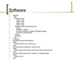 Software





























interface
type
calculo = Class
valor1 : real;
valor2 : real;
valor3 : real;
valor4 : real;
function media (valor:calculo):real;
public
resultado : integer;
Function soma(var v1:integer;v2:integer):integer;
Procedure CalculaValor();
private
protected
end;
{ calculo }
procedure calculo.CalculaValor();
begin
resultado:=form1.va1 + Form1.va2;
end;
function calculo.media(valor: calculo): real;
begin
result:=(valor.valor1+valor.valor2+valor.valor3+valor.valor4)/4;
end;
Function calculo.soma(var v1: integer; v2: integer):integer;
begin
result:=v1+v2;
end;

 