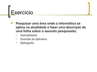Exercício


Pesquisar uma área onde a informática se
aplica na atualidade e fazer uma descrição de
uma folha sobre o assunto pesquisado;




Aplicabilidade
Exemplo de Aplicativo
Bibliografia

 
