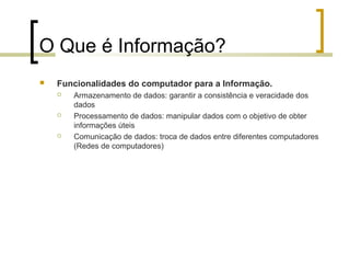 O Que é Informação?


Funcionalidades do computador para a Informação.






Armazenamento de dados: garantir a consistência e veracidade dos
dados
Processamento de dados: manipular dados com o objetivo de obter
informações úteis
Comunicação de dados: troca de dados entre diferentes computadores
(Redes de computadores)

 