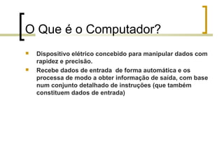 O Que é o Computador?




Dispositivo elétrico concebido para manipular dados com
rapidez e precisão.
Recebe dados de entrada de forma automática e os
processa de modo a obter informação de saída, com base
num conjunto detalhado de instruções (que também
constituem dados de entrada)

 