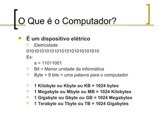 O Que é o Computador?


É um dispositivo elétrico
Eletricidade
01010101010101010101010101010
Ex:
a = 11011001

Bit = Menor unidade da informática

Byte = 8 bits = uma palavra para o computador







1 Kilobyte ou Kbyte ou KB = 1024 bytes
1 Megabyte ou Mbyte ou MB = 1024 Kilobytes
1 Gigabyte ou Gbyte ou GB = 1024 Megabytes
1 Terabyte ou Tbyte ou TB = 1024 Gigabytes

 