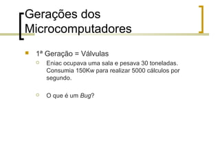 Gerações dos
Microcomputadores


1ª Geração = Válvulas


Eniac ocupava uma sala e pesava 30 toneladas.
Consumia 150Kw para realizar 5000 cálculos por
segundo.



O que é um Bug?

 