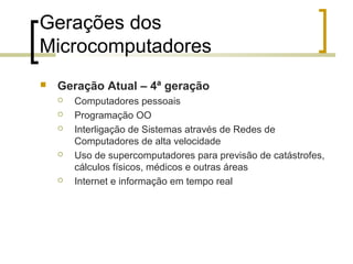 Gerações dos
Microcomputadores


Geração Atual – 4ª geração








Computadores pessoais
Programação OO
Interligação de Sistemas através de Redes de
Computadores de alta velocidade
Uso de supercomputadores para previsão de catástrofes,
cálculos físicos, médicos e outras áreas
Internet e informação em tempo real

 