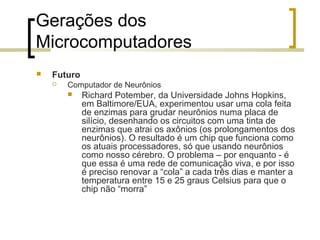 Gerações dos
Microcomputadores


Futuro


Computador de Neurônios


Richard Potember, da Universidade Johns Hopkins,
em Baltimore/EUA, experimentou usar uma cola feita
de enzimas para grudar neurônios numa placa de
silício, desenhando os circuitos com uma tinta de
enzimas que atrai os axônios (os prolongamentos dos
neurônios). O resultado é um chip que funciona como
os atuais processadores, só que usando neurônios
como nosso cérebro. O problema – por enquanto - é
que essa é uma rede de comunicação viva, e por isso
é preciso renovar a “cola” a cada três dias e manter a
temperatura entre 15 e 25 graus Celsius para que o
chip não “morra”

 