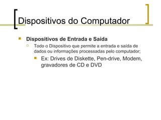 Dispositivos do Computador


Dispositivos de Entrada e Saída


Todo o Dispositivo que permite a entrada e saída de
dados ou informações processadas pelo computador;


Ex: Drives de Diskette, Pen-drive, Modem,
gravadores de CD e DVD

 