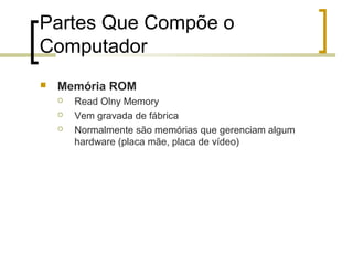 Partes Que Compõe o
Computador


Memória ROM




Read Olny Memory
Vem gravada de fábrica
Normalmente são memórias que gerenciam algum
hardware (placa mãe, placa de vídeo)

 