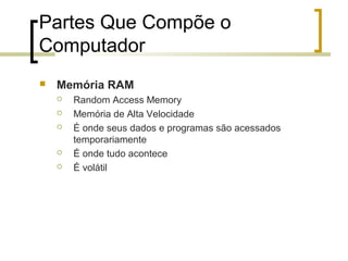 Partes Que Compõe o
Computador


Memória RAM







Random Access Memory
Memória de Alta Velocidade
É onde seus dados e programas são acessados
temporariamente
É onde tudo acontece
É volátil

 