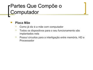 Partes Que Compõe o
Computador


Placa Mãe





Como já diz é a mãe com computador
Todos os dispositivos para o seu funcionamento são
implantados nela
Possuí circuitos para a interligação entre memória, HD e
Processador

 