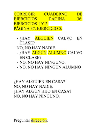 CORREGIR CUADERNO DE 
EJERCICIOS PÁGINA 36. 
EJERCICIOS 1 Y 2. 
PÁGINA 37. EJERCICIO 5. 
- ¿HAY ALGUIEN CALVO EN 
CLASE? 
NO, NO HAY NADIE. 
- ¿HAY ALGÚN ALUMNO CALVO 
EN CLASE? 
- NO, NO HAY NINGUNO. 
- NO, NO HAY NINGÚN ALUMNO 
¿HAY ALGUIEN EN CASA? 
NO, NO HAY NADIE. 
¿HAY ALGÚN HIJO EN CASA? 
NO, NO HAY NINGUNO. 
Preguntar dirección: 
 