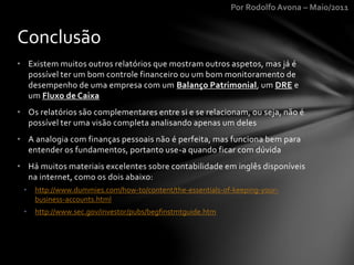Por Rodolfo Avona – Maio/2011
• Existem muitos outros relatórios que mostram outros aspetos, mas já é
possível ter um bom controle financeiro ou um bom monitoramento de
desempenho de uma empresa com um Balanço Patrimonial, um DRE e
um Fluxo de Caixa
• Os relatórios são complementares entre si e se relacionam, ou seja, não é
possível ter uma visão completa analisando apenas um deles
• A analogia com finanças pessoais não é perfeita, mas funciona bem para
entender os fundamentos, portanto use-a quando ficar com dúvida
• Há muitos materiais excelentes sobre contabilidade em inglês disponíveis
na internet, como os dois abaixo:
• http://www.dummies.com/how-to/content/the-essentials-of-keeping-your-
business-accounts.html
• http://www.sec.gov/investor/pubs/begfinstmtguide.htm
Conclusão
 