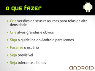    Crie versões de seus resources para telas de alta
    densidade
   Crie alvos grandes e óbvios
   Siga a guideline do Android para ícones
   Focalize o usuário
   Seja previsível
   Seja tolerante a falhas
 