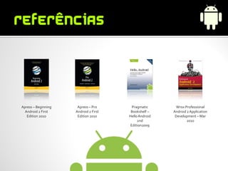 Apress – Beginning    Apress – Pro      Pragmatic        Wrox Professional
  Android 2 First    Android 2 First    Bookshelf –    Android 2 Application
   Edition 2010       Edition 2010     Hello Android    Development – Mar
                                            2nd                2010
                                       Edition2009
 