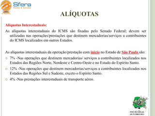 ALÍQUOTAS
Alíquotas Interestaduais:
As alíquotas interestaduais do ICMS são fixadas pelo Senado Federal; devem ser
utilizadas nas operações/prestações que destinem mercadorias/serviços a contribuintes
do ICMS localizados em outros Estados.
As alíquotas interestaduais da operação/prestação com início no Estado de São Paulo são:


7% -Nas operações que destinem mercadorias/ serviços a contribuintes localizados nos
Estados das Regiões Norte, Nordeste e Centro-Oeste e no Estado do Espírito Santo.



12% -Nas operações que destinem mercadorias/serviços a contribuintes localizados nos
Estados das Regiões Sul e Sudeste, exceto o Espírito Santo.



4% -Nas prestações interestaduais de transporte aéreo.

FISCAL LEGAL
OUTUBRO/2011

 