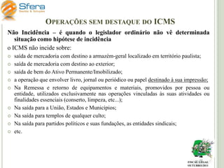 OPERAÇÕES SEM DESTAQUE DO ICMS
Não Incidência – é quando o legislador ordinário não vê determinada
situação como hipótese de incidência
o ICMS não incide sobre:











saída de mercadoria com destino a armazém-geral localizado em território paulista;
saída de mercadoria com destino ao exterior;
saída de bem do Ativo Permanente/Imobilizado;
a operação que envolver livro, jornal ou periódico ou papel destinado à sua impressão;
Na Remessa e retorno de equipamentos e materiais, promovidos por pessoa ou
entidade, utilizados exclusivamente nas operações vinculadas às suas atividades ou
finalidades essenciais (conserto, limpeza, etc...);
Na saída para a União, Estados e Municípios;
Na saída para templos de qualquer culto;
Na saída para partidos políticos e suas fundações, as entidades sindicais;
etc.

FISCAL LEGAL
OUTUBRO/2011

 