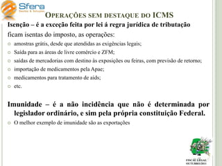 OPERAÇÕES SEM DESTAQUE DO ICMS
Isenção – é a exceção feita por lei á regra jurídica de tributação
ficam isentas do imposto, as operações:


amostras grátis, desde que atendidas as exigências legais;



Saída para as áreas de livre comércio e ZFM;



saídas de mercadorias com destino às exposições ou feiras, com previsão de retorno;



importação de medicamentos pela Apae;



medicamentos para tratamento de aids;



etc.

Imunidade – é a não incidência que não é determinada por
legislador ordinário, e sim pela própria constituição Federal.


O melhor exemplo de imunidade são as exportações

FISCAL LEGAL
OUTUBRO/2011

 