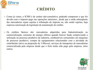 CRÉDITO


Como já vimos, o ICMS é de caráter não-cumulativo, podendo compensar o que for
devido com o imposto pago nas operações anteriores., desde que a saída subseqüente
das mercadorias sejam sujeitas à tributação do imposto ou, não sendo sujeitas, haja
expressa autorização da legislação da manutenção do crédito.



Os créditos básicos são: mercadorias adquiridas para Industrialização ou
comercialização, consumo de energia elétrica quando houver laudo comprovando a
utilização no processo produtivo da industria, combustíveis consumidos em máquinas
do processo produtivo, compra de equipamentos relacionados com a atividade do
contribuinte (ativo na proporção de 1/48avos), serviços de transportes de mercadorias
comercializada pela empresa desde que o frete tenha sido pago pela empresa, entre
outros.

FISCAL LEGAL
OUTUBRO/2011

 