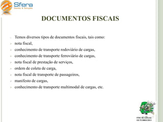 DOCUMENTOS FISCAIS
o

Temos diversos tipos de documentos fiscais, tais como:



nota fiscal,



conhecimento de transporte rodoviário de cargas,



conhecimento de transporte ferroviário de cargas,



nota fiscal de prestação de serviços,



ordem de coleta de carga,



nota fiscal de transporte de passageiros,



manifesto de cargas,



conhecimento de transporte multimodal de cargas, etc.

FISCAL LEGAL
OUTUBRO/2011

 