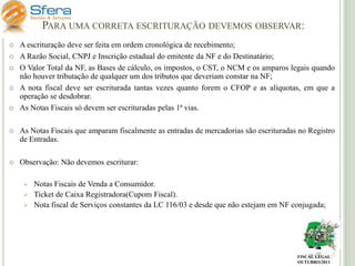 PARA UMA CORRETA ESCRITURAÇÃO DEVEMOS OBSERVAR:








A escrituração deve ser feita em ordem cronológica de recebimento;
A Razão Social, CNPJ e Inscrição estadual do emitente da NF e do Destinatário;
O Valor Total da NF, as Bases de cálculo, os impostos, o CST, o NCM e os amparos legais quando
não houver tributação de qualquer um dos tributos que deveriam constar na NF;
A nota fiscal deve ser escriturada tantas vezes quanto forem o CFOP e as alíquotas, em que a
operação se desdobrar.
As Notas Fiscais só devem ser escrituradas pelas 1ª vias.



As Notas Fiscais que amparam fiscalmente as entradas de mercadorias são escrituradas no Registro
de Entradas.



Observação: Não devemos escriturar:


Notas Fiscais de Venda a Consumidor.
 Ticket de Caixa Registradora(Cupom Fiscal).
 Nota fiscal de Serviços constantes da LC 116/03 e desde que não estejam em NF conjugada;

FISCAL LEGAL
OUTUBRO/2011

 