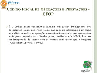 CÓDIGO FISCAL DE OPERAÇÕES E PRESTAÇÕES CFOP


É o código fiscal destinado a aglutinar em grupos homogêneos, nos
documentos fiscais, nos livros fiscais, nas guias de informação e em todas
as análises de dados, as operações mercantis efetuadas e os serviços sujeitos
ao imposto prestados ou utilizados pelos contribuintes do ICMS, devendo
ser interpretado de acordo com as normas explicativas que o integram
(Ajustes SINIEF 07/01 e 09/03)

FISCAL LEGAL
OUTUBRO/2011

 