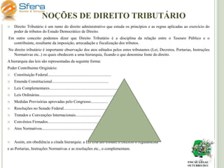 NOÇÕES DE DIREITO TRIBUTÁRIO


Direito Tributário é um ramo do direito administrativo que estuda os princípios e as regras aplicadas ao exercício do
poder de tributos do Estado Democrático de Direito.

Em outro conceito podemos dizer que Direito Tributário é a disciplina da relação entre o Tesouro Público e o
contribuinte, resultante da imposição, arrecadação e fiscalização dos tributos.
No direito tributário é importante observação dos atos editados pelos entes tributantes (Lei, Decretos, Portarias, Instruções
Normativas etc..) os quais obedecem a uma hierarquia, ficando o que denomina fonte do direito.
A hierarquia das leis são representadas da seguinte forma:
Poder Contribuinte Originário:


Constituição Federal...............................................................



Emenda Constitucional........................................................



Leis Complementares....................................................................



Leis Ordinárias..........................................................................



Medidas Provisórias aprovadas pelo Congresso.................



Resoluções no Senado Federal..............................................



Tratados e Convenções Internacionais.........................



Convênios Firmados......................................................



Atos Normativos..........................................................



Assim, em obediência a citada hierarquia: a Lei cria um tributo, o Decreto o regulamenta

e as Portarias, Instruções Normativas e as resoluções etc., o complementam.

FISCAL LEGAL
OUTUBRO/2011

 