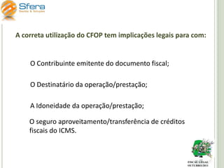 A correta utilização do CFOP tem implicações legais para com:

O Contribuinte emitente do documento fiscal;
O Destinatário da operação/prestação;
A Idoneidade da operação/prestação;
O seguro aproveitamento/transferência de créditos
fiscais do ICMS.

FISCAL LEGAL
OUTUBRO/2011

 