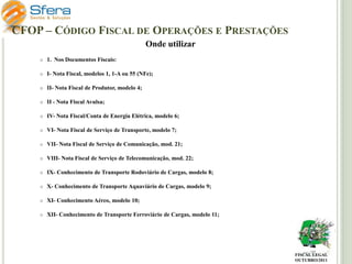 CFOP – CÓDIGO FISCAL DE OPERAÇÕES E PRESTAÇÕES
Onde utilizar


1. Nos Documentos Fiscais:



I- Nota Fiscal, modelos 1, 1-A ou 55 (NFe);



II- Nota Fiscal de Produtor, modelo 4;



II - Nota Fiscal Avulsa;



IV- Nota Fiscal/Conta de Energia Elétrica, modelo 6;



VI- Nota Fiscal de Serviço de Transporte, modelo 7;



VII- Nota Fiscal de Serviço de Comunicação, mod. 21;



VIII- Nota Fiscal de Serviço de Telecomunicação, mod. 22;



IX- Conhecimento de Transporte Rodoviário de Cargas, modelo 8;



X- Conhecimento de Transporte Aquaviário de Cargas, modelo 9;



XI- Conhecimento Aéreo, modelo 10;



XII- Conhecimento de Transporte Ferroviário de Cargas, modelo 11;

FISCAL LEGAL
OUTUBRO/2011

 