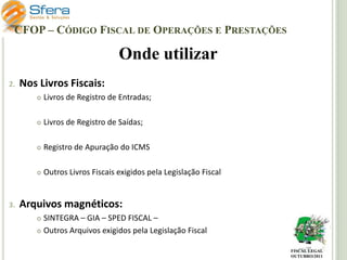 CFOP – CÓDIGO FISCAL DE OPERAÇÕES E PRESTAÇÕES

Onde utilizar
2.

Nos Livros Fiscais:




Livros de Registro de Saídas;



Registro de Apuração do ICMS



3.

Livros de Registro de Entradas;

Outros Livros Fiscais exigidos pela Legislação Fiscal

Arquivos magnéticos:
SINTEGRA – GIA – SPED FISCAL –
 Outros Arquivos exigidos pela Legislação Fiscal


FISCAL LEGAL
OUTUBRO/2011

 