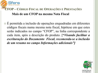 CFOP – CÓDIGO FISCAL DE OPERAÇÕES E PRESTAÇÕES

Mais de um CFOP na mesma Nota Fiscal


É permitida a inclusão de operações enquadradas em diferentes
códigos fiscais numa mesma nota fiscal, hipótese em que estes
serão indicados no campo “CFOP”, na linha correspondente a
cada item, após a descrição do produto. [“Visando facilitar a
escrituração do Documento Fiscal, recomenda-se a inclusão
de um resumo no campo Informações adicionais”]

FISCAL LEGAL
OUTUBRO/2011

 
