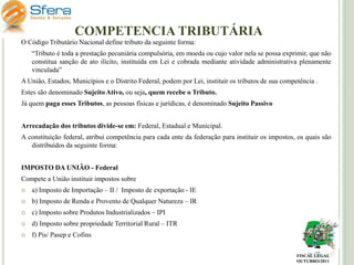 COMPETENCIA TRIBUTÁRIA
O Código Tributário Nacional define tributo da seguinte forma:
“Tributo é toda a prestação pecuniária compulsória, em moeda ou cujo valor nela se possa exprimir, que não
constitua sanção de ato ilícito, instituída em Lei e cobrada mediante atividade administrativa plenamente
vinculada”
A União, Estados, Municípios e o Distrito Federal, podem por Lei, instituir os tributos de sua competência .
Estes são denominado Sujeito Ativo, ou seja, quem recebe o Tributo.

Já quem paga esses Tributos, as pessoas físicas e jurídicas, é denominado Sujeito Passivo
Arrecadação dos tributos divide-se em: Federal, Estadual e Municipal.
A constituição federal, atribui competência para cada ente da federação para instituir os impostos, os quais são
distribuídos da seguinte forma:
IMPOSTO DA UNIÃO - Federal
Compete a União instituir impostos sobre


a) Imposto de Importação – II / Imposto de exportação - IE



b) Imposto de Renda e Provento de Qualquer Natureza – IR



c) Imposto sobre Produtos Industrializados – IPI



d) Imposto sobre propriedade Territorial Rural – ITR



f) Pis/ Pasep e Cofins
FISCAL LEGAL
OUTUBRO/2011

 