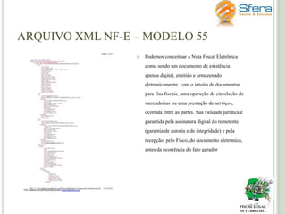 ARQUIVO XML NF-E – MODELO 55


Podemos conceituar a Nota Fiscal Eletrônica
como sendo um documento de existência

apenas digital, emitido e armazenado
eletronicamente, com o intuito de documentar,
para fins fiscais, uma operação de circulação de
mercadorias ou uma prestação de serviços,
ocorrida entre as partes. Sua validade jurídica é
garantida pela assinatura digital do remetente
(garantia de autoria e de integridade) e pela
recepção, pelo Fisco, do documento eletrônico,
antes da ocorrência do fato gerador

FISCAL LEGAL
OUTUBRO/2011

 