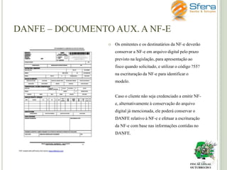 DANFE – DOCUMENTO AUX. A NF-E


Os emitentes e os destinatários da NF-e deverão

conservar a NF-e em arquivo digital pelo prazo
previsto na legislação, para apresentação ao
fisco quando solicitado, e utilizar o código ?55?
na escrituração da NF-e para identificar o
modelo.
Caso o cliente não seja credenciado a emitir NFe, alternativamente à conservação do arquivo
digital já mencionada, ele poderá conservar o
DANFE relativo à NF-e e efetuar a escrituração
da NF-e com base nas informações contidas no
DANFE.

FISCAL LEGAL
OUTUBRO/2011

 