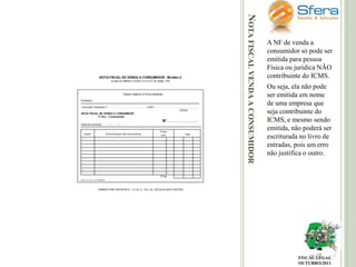NOTA FISCAL VENDA A CONSUMIDOR

A NF de venda a
consumidor só pode ser
emitida para pessoa
Física ou jurídica NÃO
contribuinte do ICMS.
Ou seja, ela não pode
ser emitida em nome
de uma empresa que
seja contribuinte do
ICMS, e mesmo sendo
emitida, não poderá ser
escriturada no livro de
entradas, pois um erro
não justifica o outro.

FISCAL LEGAL
OUTUBRO/2011

 