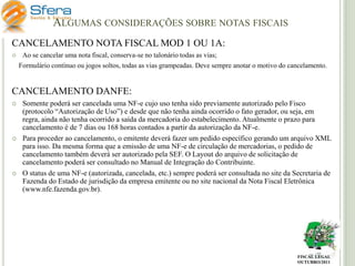 ALGUMAS CONSIDERAÇÕES SOBRE NOTAS FISCAIS
CANCELAMENTO NOTA FISCAL MOD 1 OU 1A:


Ao se cancelar uma nota fiscal, conserva-se no talonário todas as vias;
Formulário contínuo ou jogos soltos, todas as vias grampeadas. Deve sempre anotar o motivo do cancelamento.

CANCELAMENTO DANFE:






Somente poderá ser cancelada uma NF-e cujo uso tenha sido previamente autorizado pelo Fisco
(protocolo “Autorização de Uso”) e desde que não tenha ainda ocorrido o fato gerador, ou seja, em
regra, ainda não tenha ocorrido a saída da mercadoria do estabelecimento. Atualmente o prazo para
cancelamento é de 7 dias ou 168 horas contados a partir da autorização da NF-e.
Para proceder ao cancelamento, o emitente deverá fazer um pedido específico gerando um arquivo XML
para isso. Da mesma forma que a emissão de uma NF-e de circulação de mercadorias, o pedido de
cancelamento também deverá ser autorizado pela SEF. O Layout do arquivo de solicitação de
cancelamento poderá ser consultado no Manual de Integração do Contribuinte.
O status de uma NF-e (autorizada, cancelada, etc.) sempre poderá ser consultada no site da Secretaria de
Fazenda do Estado de jurisdição da empresa emitente ou no site nacional da Nota Fiscal Eletrônica
(www.nfe.fazenda.gov.br).

FISCAL LEGAL
OUTUBRO/2011

 