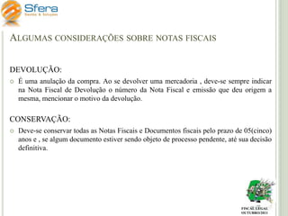 ALGUMAS CONSIDERAÇÕES SOBRE NOTAS FISCAIS
DEVOLUÇÃO:


É uma anulação da compra. Ao se devolver uma mercadoria , deve-se sempre indicar
na Nota Fiscal de Devolução o número da Nota Fiscal e emissão que deu origem a
mesma, mencionar o motivo da devolução.

CONSERVAÇÃO:


Deve-se conservar todas as Notas Fiscais e Documentos fiscais pelo prazo de 05(cinco)
anos e , se algum documento estiver sendo objeto de processo pendente, até sua decisão
definitiva.

FISCAL LEGAL
OUTUBRO/2011

 