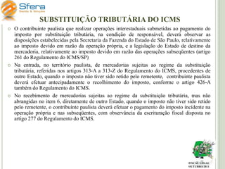SUBSTITUIÇÃO TRIBUTÁRIA DO ICMS






O contribuinte paulista que realizar operações interestaduais submetidas ao pagamento do
imposto por substituição tributária, na condição de responsável, deverá observar as
disposições estabelecidas pela Secretaria da Fazenda do Estado de São Paulo, relativamente
ao imposto devido em razão da operação própria, e a legislação do Estado de destino da
mercadoria, relativamente ao imposto devido em razão das operações subseqüentes (artigo
261 do Regulamento do ICMS/SP)
Na entrada, no território paulista, de mercadorias sujeitas ao regime da substituição
tributária, referidas nos artigos 313-A a 313-Z do Regulamento do ICMS, procedentes de
outro Estado, quando o imposto não tiver sido retido pelo remetente, contribuinte paulista
deverá efetuar antecipadamente o recolhimento do imposto, conforme o artigo 426-A
também do Regulamento do ICMS.
No recebimento de mercadorias sujeitas ao regime da substituição tributária, mas não
abrangidas no item 6, diretamente de outro Estado, quando o imposto não tiver sido retido
pelo remetente, o contribuinte paulista deverá efetuar o pagamento do imposto incidente na
operação própria e nas subseqüentes, com observância da escrituração fiscal disposta no
artigo 277 do Regulamento do ICMS.

FISCAL LEGAL
OUTUBRO/2011

 