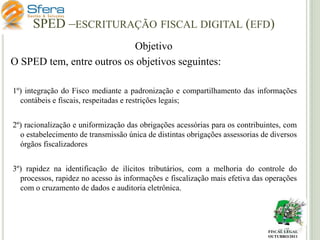 SPED –ESCRITURAÇÃO FISCAL DIGITAL (EFD)
Objetivo
O SPED tem, entre outros os objetivos seguintes:
1º) integração do Fisco mediante a padronização e compartilhamento das informações
contábeis e fiscais, respeitadas e restrições legais;
2º) racionalização e uniformização das obrigações acessórias para os contribuintes, com
o estabelecimento de transmissão única de distintas obrigações assessorias de diversos
órgãos fiscalizadores
3º) rapidez na identificação de ilícitos tributários, com a melhoria do controle do
processos, rapidez no acesso às informações e fiscalização mais efetiva das operações
com o cruzamento de dados e auditoria eletrônica.

FISCAL LEGAL
OUTUBRO/2011

 