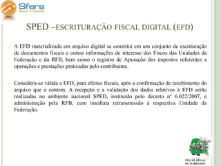 SPED –ESCRITURAÇÃO FISCAL DIGITAL (EFD)
o

A EFD materializada em arquivo digital se constitui em um conjunto de escrituração
de documentos fiscais e outras informações de interesse dos Fiscos das Unidades da
Federação e da RFB, bem como o registro de Apuração dos impostos referentes a
operações e prestações praticadas pelo contribuinte.

o

Considera-se válida a EFD, para efeitos fiscais, após a confirmação de recebimento do
arquivo que a contem. A recepção e a validação dos dados relativos à EFD serão
realizadas no ambiente nacional SPED, instituído pelo decreto nº 6.022/2007, e
administração pela RFB, com imediata retransmissão à respectiva Unidade da
Federação.

FISCAL LEGAL
OUTUBRO/2011

 