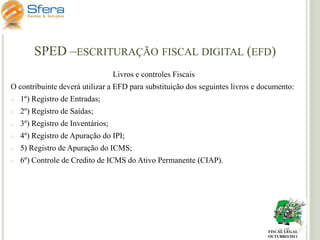 SPED –ESCRITURAÇÃO FISCAL DIGITAL (EFD)
Livros e controles Fiscais
O contribuinte deverá utilizar a EFD para substituição dos seguintes livros e documento:
o

1º) Registro de Entradas;

o

2º) Registro de Saídas;

o

3º) Registro de Inventários;

o

4º) Registro de Apuração do IPI;

o

5) Registro de Apuração do ICMS;

o

6º) Controle de Credito de ICMS do Ativo Permanente (CIAP).

FISCAL LEGAL
OUTUBRO/2011

 