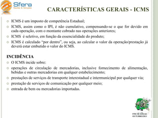 CARACTERÍSTICAS GERAIS - ICMS





ICMS é um imposto de competência Estadual;
ICMS, assim como o IPI, é não cumulativo, compensando-se o que for devido em
cada operação, com o montante cobrado nas operações anteriores;
ICMS é seletivo, em função da essencialidade do produto;
ICMS é calculado “por dentro”, ou seja, ao calcular o valor da operação/prestação já
deverá estar embutido o valor do ICMS.

INCIDÊNCIA






O ICMS incide sobre:
operações de circulação de mercadorias, inclusive fornecimento de alimentação,
bebidas e outras mercadorias em qualquer estabelecimento;
prestações de serviços de transporte interestadual e intermunicipal por qualquer via;
prestação de serviços de comunicação por qualquer meio;
entrada de bem ou mercadorias importadas.

FISCAL LEGAL
OUTUBRO/2011

 