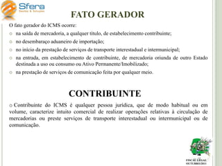 FATO GERADOR
O fato gerador do ICMS ocorre:


na saída de mercadoria, a qualquer título, de estabelecimento contribuinte;



no desembaraço aduaneiro de importação;



no início da prestação de serviços de transporte interestadual e intermunicipal;



na entrada, em estabelecimento de contribuinte, de mercadoria oriunda de outro Estado
destinada a uso ou consumo ou Ativo Permanente/Imobilizado;



na prestação de serviços de comunicação feita por qualquer meio.

CONTRIBUINTE
o Contribuinte do ICMS é qualquer pessoa jurídica, que de modo habitual ou em
volume, caracterize intuito comercial de realizar operações relativas à circulação de
mercadorias ou preste serviços de transporte interestadual ou intermunicipal ou de
comunicação.

FISCAL LEGAL
OUTUBRO/2011

 