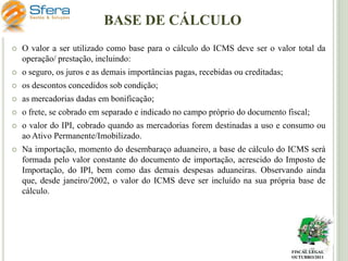 BASE DE CÁLCULO


O valor a ser utilizado como base para o cálculo do ICMS deve ser o valor total da
operação/ prestação, incluindo:



o seguro, os juros e as demais importâncias pagas, recebidas ou creditadas;



os descontos concedidos sob condição;



as mercadorias dadas em bonificação;



o frete, se cobrado em separado e indicado no campo próprio do documento fiscal;



o valor do IPI, cobrado quando as mercadorias forem destinadas a uso e consumo ou
ao Ativo Permanente/Imobilizado.



Na importação, momento do desembaraço aduaneiro, a base de cálculo do ICMS será
formada pelo valor constante do documento de importação, acrescido do Imposto de
Importação, do IPI, bem como das demais despesas aduaneiras. Observando ainda
que, desde janeiro/2002, o valor do ICMS deve ser incluído na sua própria base de
cálculo.

FISCAL LEGAL
OUTUBRO/2011

 