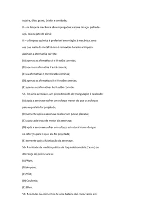 sujeira, óleo, graxa, óxidos e umidade;
II – na limpeza mecânica são empregados: escova de aço, palhade-
aço, lixa ou jato de areia;
III – a limpeza química é preferível em relação à mecânica, uma
vez que nada do metal básico é removido durante a limpeza.
Assinale a alternativa correta:
(A) apenas as afirmativas I e III estão corretas;
(B) apenas a afirmativa II está correta;
(C) as afirmativas I, II e III estão corretas;
(D) apenas as afirmativas II e III estão corretas;
(E) apenas as afirmativas I e II estão corretas.
55- Em uma aeronave, um procedimento de triangulação é realizado:
(A) após a aeronave sofrer um esforço menor do que os esforços
para o qual ela foi projetada;
(B) somente após a aeronave realizar um pouso placado;
(C) após cada troca de motor da aeronave;
(D) após a aeronave sofrer um esforço estrutural maior do que
os esforços para o qual ela foi projetada;
(E) somente após a fabricação da aeronave.
56- A unidade de medida prática de força eletromotriz (f.e.m.) ou
diferença de potencial é o:
(A) Watt;
(B) Ampere;
(C) Volt;
(D) Coulomb;
(E) Ohm.
57- As células ou elementos de uma bateria são conectados em:
 